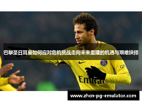 巴黎圣日耳曼如何应对危机挑战走向未来重建的机遇与艰难抉择