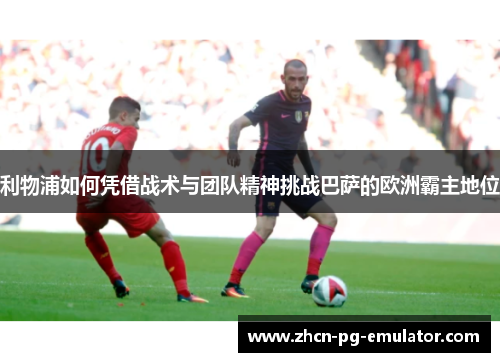 利物浦如何凭借战术与团队精神挑战巴萨的欧洲霸主地位
