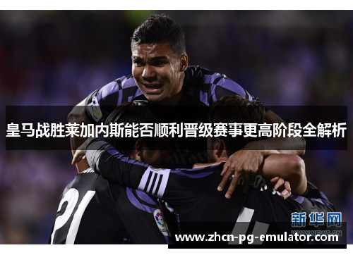 皇马战胜莱加内斯能否顺利晋级赛事更高阶段全解析