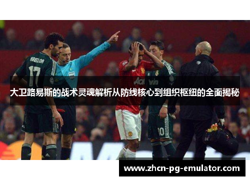 大卫路易斯的战术灵魂解析从防线核心到组织枢纽的全面揭秘