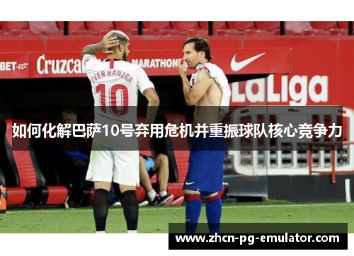 如何化解巴萨10号弃用危机并重振球队核心竞争力