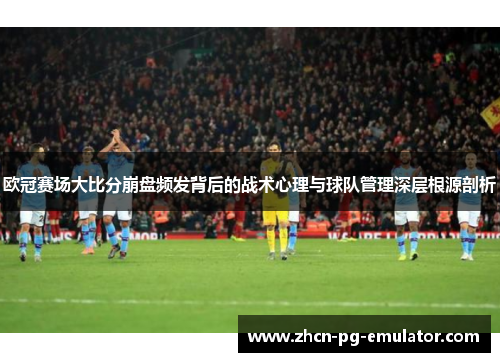 欧冠赛场大比分崩盘频发背后的战术心理与球队管理深层根源剖析
