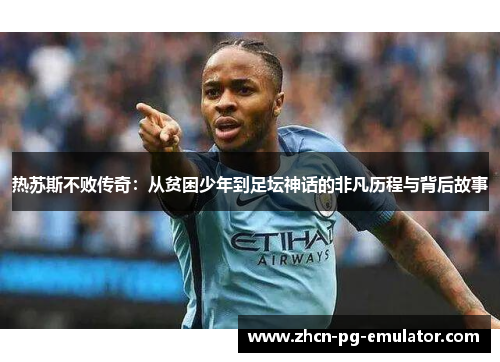 热苏斯不败传奇：从贫困少年到足坛神话的非凡历程与背后故事