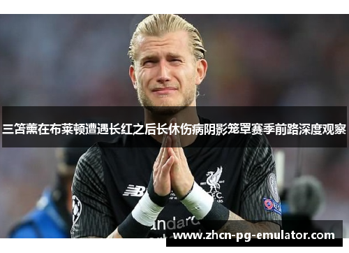 三笘薰在布莱顿遭遇长红之后长休伤病阴影笼罩赛季前路深度观察