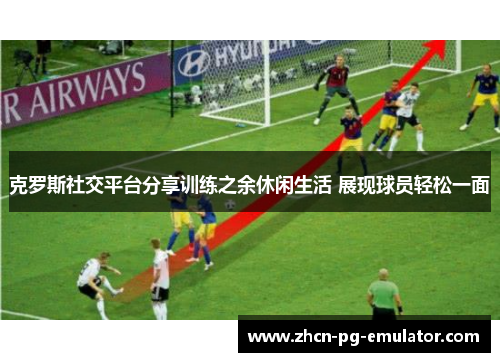 克罗斯社交平台分享训练之余休闲生活 展现球员轻松一面