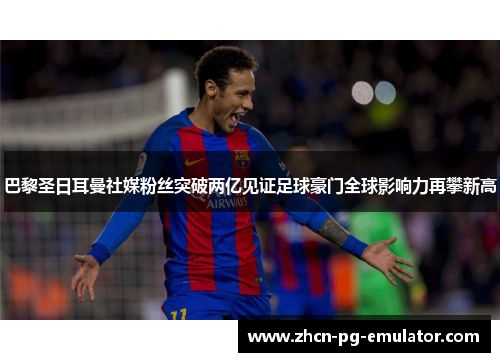 巴黎圣日耳曼社媒粉丝突破两亿见证足球豪门全球影响力再攀新高