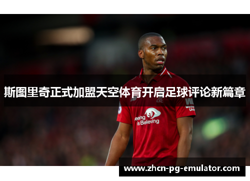 斯图里奇正式加盟天空体育开启足球评论新篇章