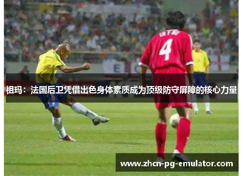 祖玛：法国后卫凭借出色身体素质成为顶级防守屏障的核心力量
