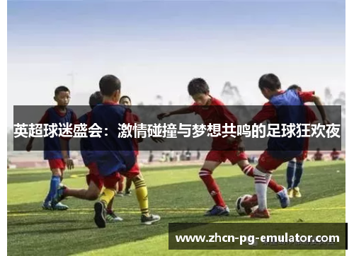 英超球迷盛会：激情碰撞与梦想共鸣的足球狂欢夜