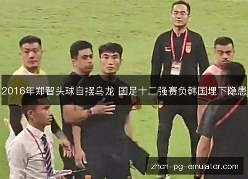 2016年郑智头球自摆乌龙 国足十二强赛负韩国埋下隐患 2016年郑智头球自摆乌龙 国足十二强赛负韩国埋下隐患
